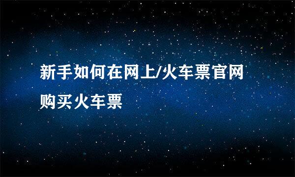 新手如何在网上/火车票官网购买火车票