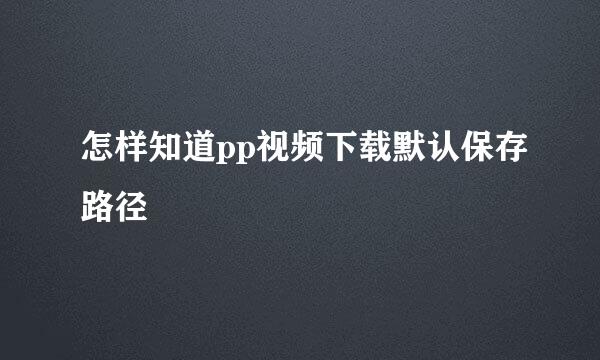 怎样知道pp视频下载默认保存路径