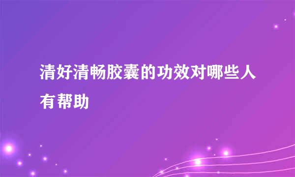 清好清畅胶囊的功效对哪些人有帮助