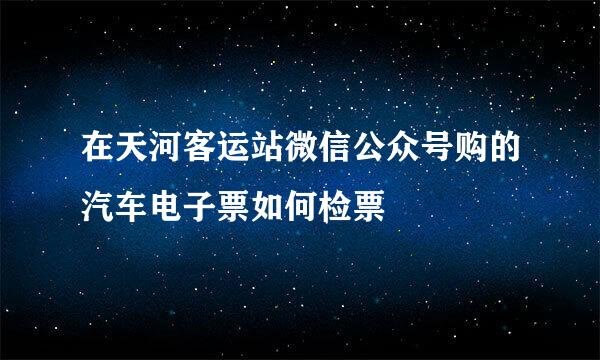 在天河客运站微信公众号购的汽车电子票如何检票