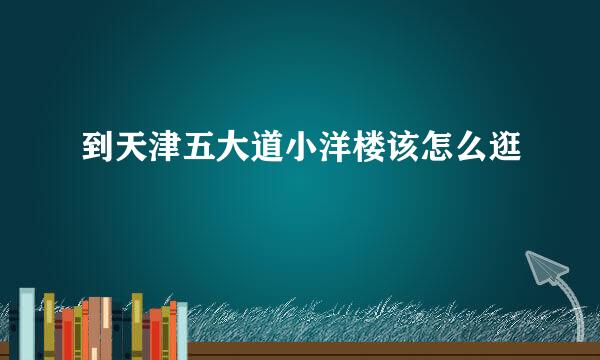 到天津五大道小洋楼该怎么逛