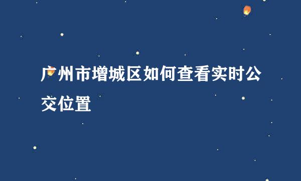 广州市增城区如何查看实时公交位置