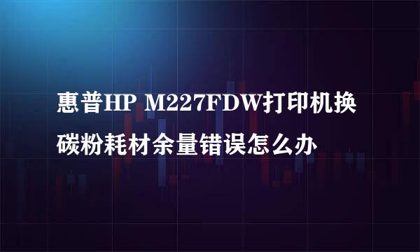 惠普HP M227FDW打印机换碳粉耗材余量错误怎么办