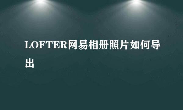 LOFTER网易相册照片如何导出