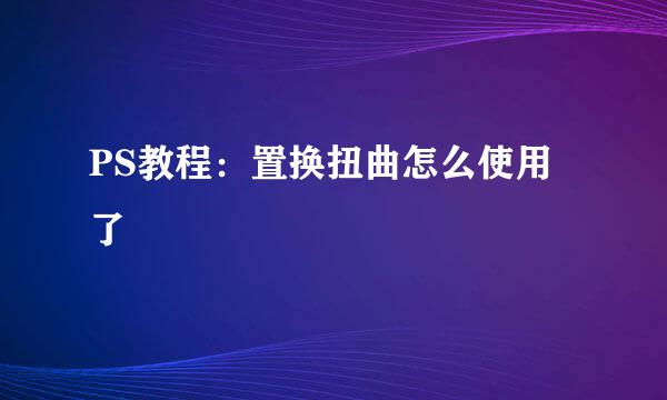 PS教程：置换扭曲怎么使用了