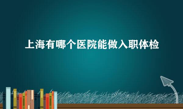 上海有哪个医院能做入职体检