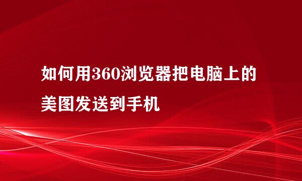 如何用360浏览器把电脑上的美图发送到手机