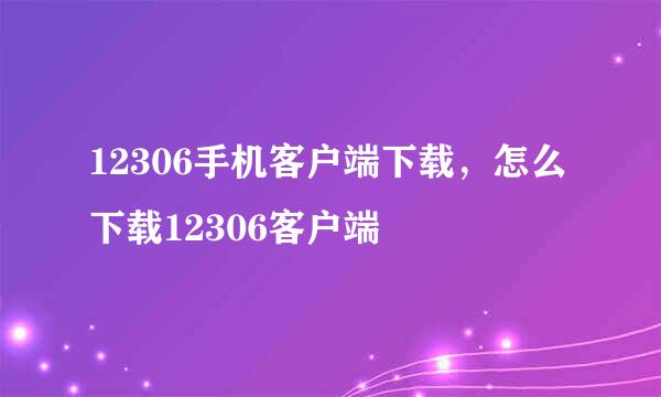 12306手机客户端下载，怎么下载12306客户端